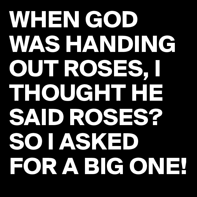 WHEN GOD WAS HANDING OUT ROSES, I THOUGHT HE SAID ROSES?
SO I ASKED FOR A BIG ONE!