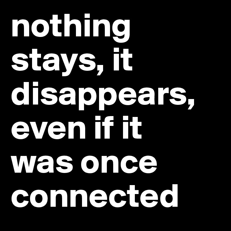 nothing stays, it disappears, even if it 
was once connected