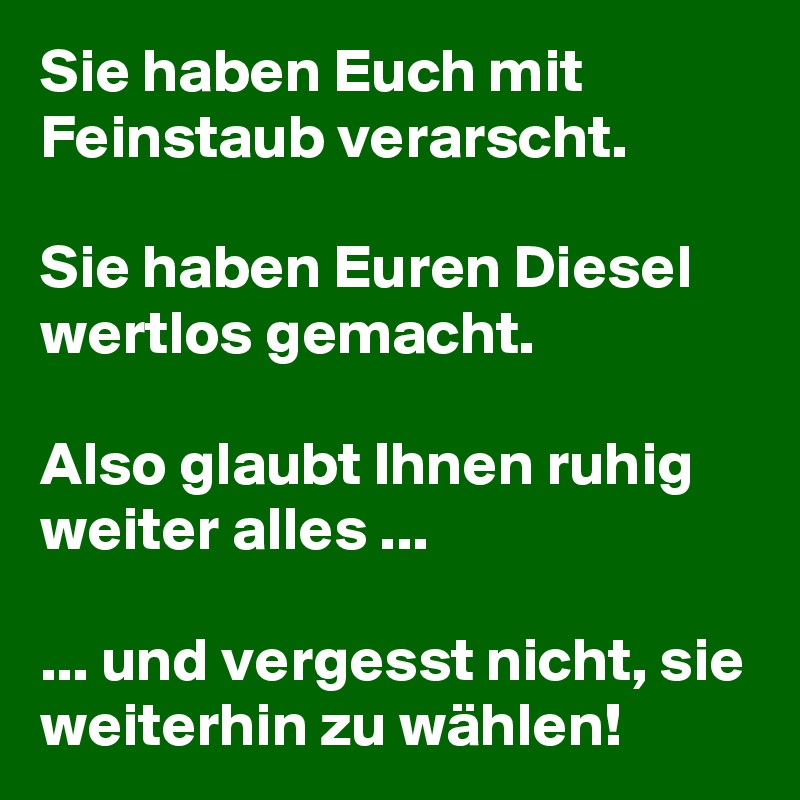 Sie haben Euch mit Feinstaub verarscht.

Sie haben Euren Diesel wertlos gemacht.

Also glaubt Ihnen ruhig weiter alles ...

... und vergesst nicht, sie weiterhin zu wählen!
