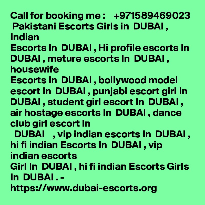 Call for booking me :    +971589469023  Pakistani Escorts Girls in  DUBAI , Indian
Escorts In  DUBAI , Hi profile escorts In  DUBAI , meture escorts In  DUBAI , housewife
Escorts In  DUBAI , bollywood model escort In  DUBAI , punjabi escort girl In  DUBAI , student girl escort In  DUBAI , air hostage escorts In  DUBAI , dance club girl escort In
  DUBAI    , vip indian escorts In  DUBAI , hi fi indian Escorts In  DUBAI , vip indian escorts
Girl In  DUBAI , hi fi indian Escorts Girls In  DUBAI . -
https://www.dubai-escorts.org
