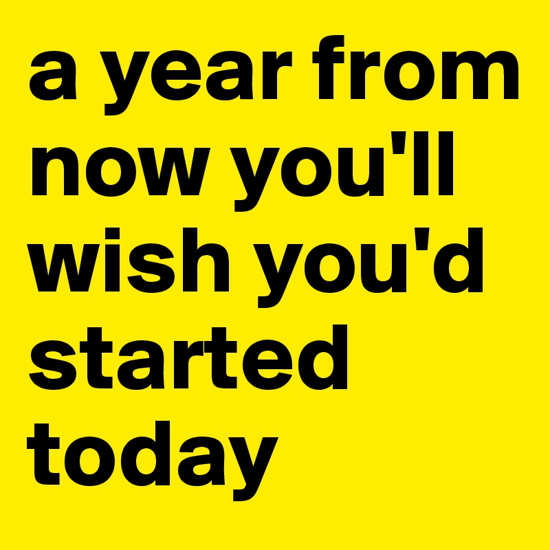 a year from now you'll wish you'd started today