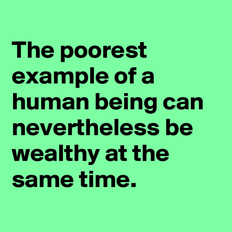 
The poorest example of a human being can nevertheless be wealthy at the same time.
