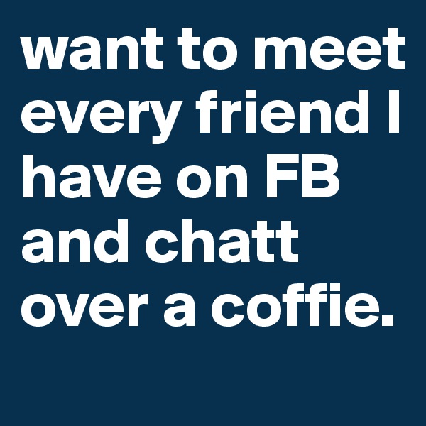 want to meet every friend I have on FB and chatt over a coffie.
