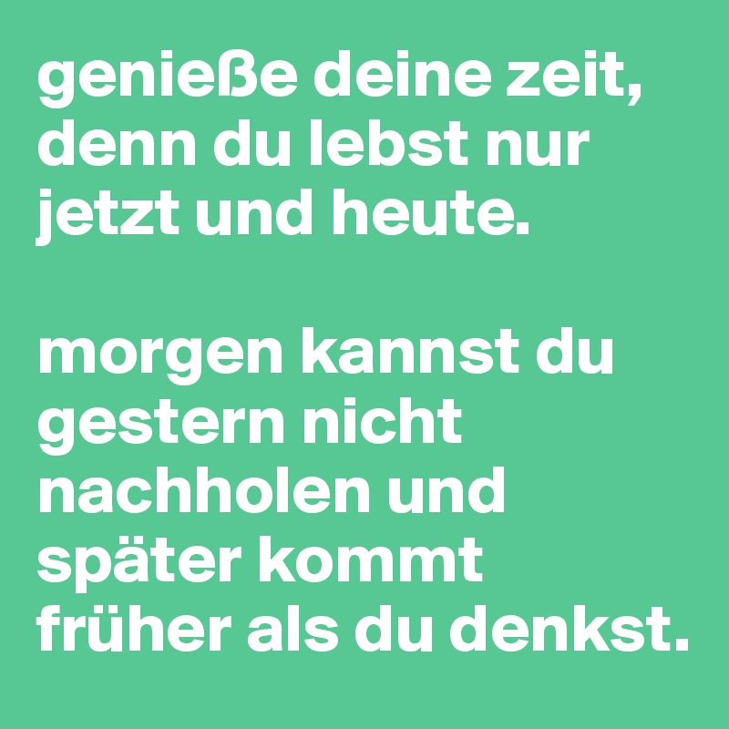 genieße deine zeit, denn du lebst nur jetzt und heute.

morgen kannst du gestern nicht nachholen und später kommt früher als du denkst.