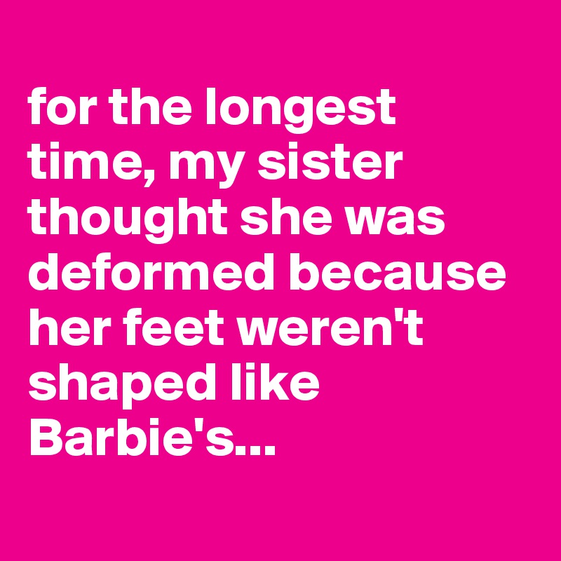 
for the longest time, my sister thought she was deformed because her feet weren't shaped like Barbie's...
