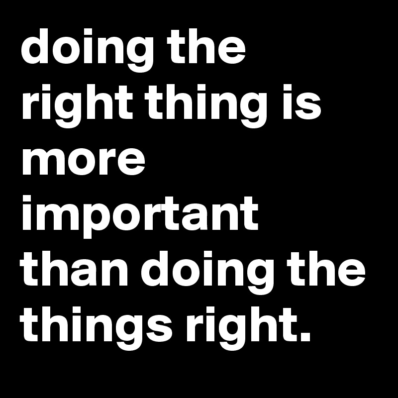 doing the right thing is more important than doing the things right.