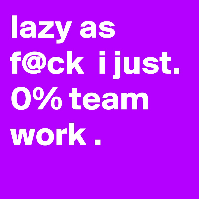 lazy as f@ck  i just. 0% team work .
