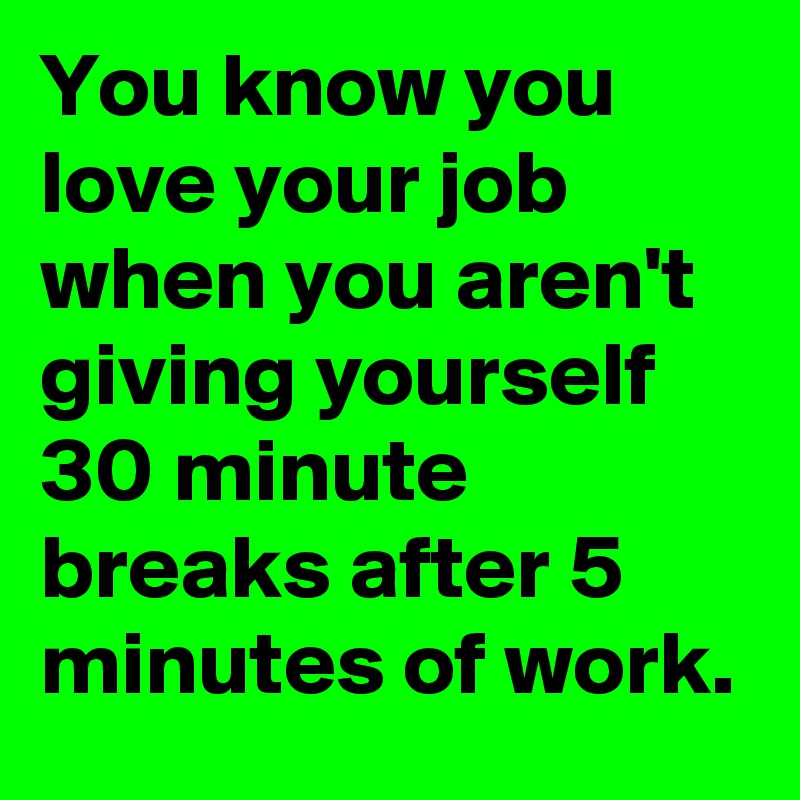 You know you love your job when you aren't giving yourself 30 minute breaks after 5 minutes of work.