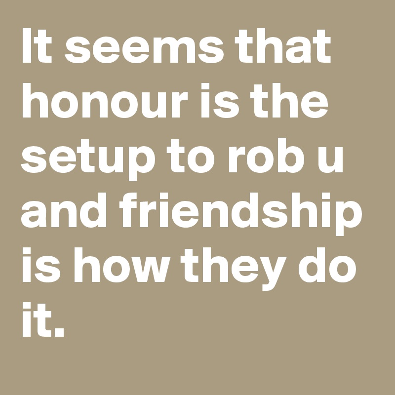 It seems that honour is the setup to rob u and friendship is how they do it.