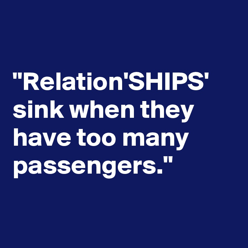 

"Relation'SHIPS' sink when they have too many passengers."

