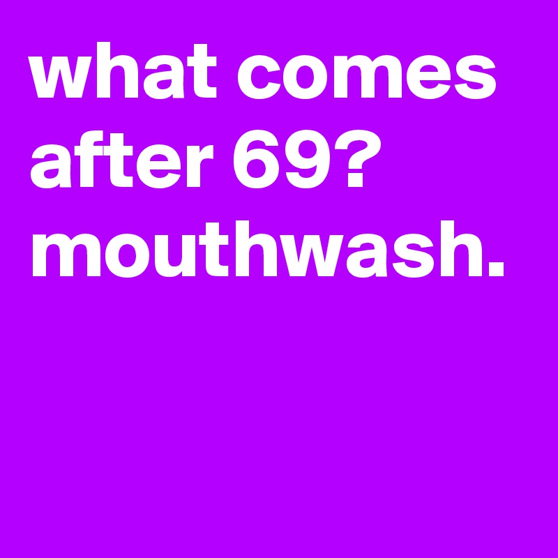 what comes after 69? mouthwash.