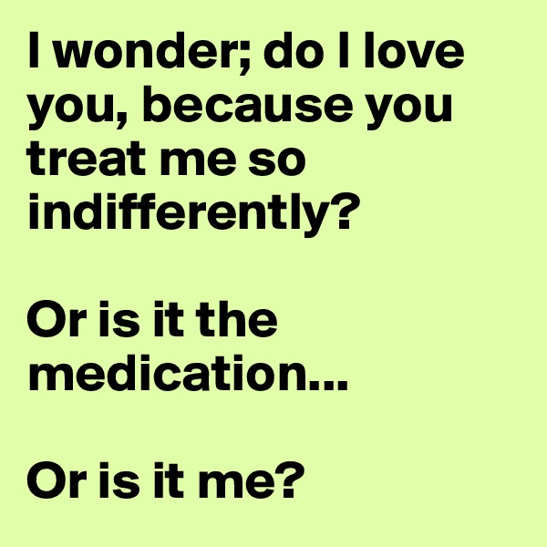 I wonder; do I love you, because you treat me so indifferently?

Or is it the medication...

Or is it me?