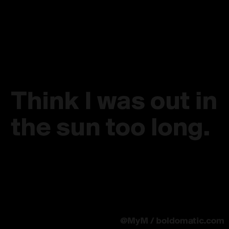 


Think I was out in the sun too long.

