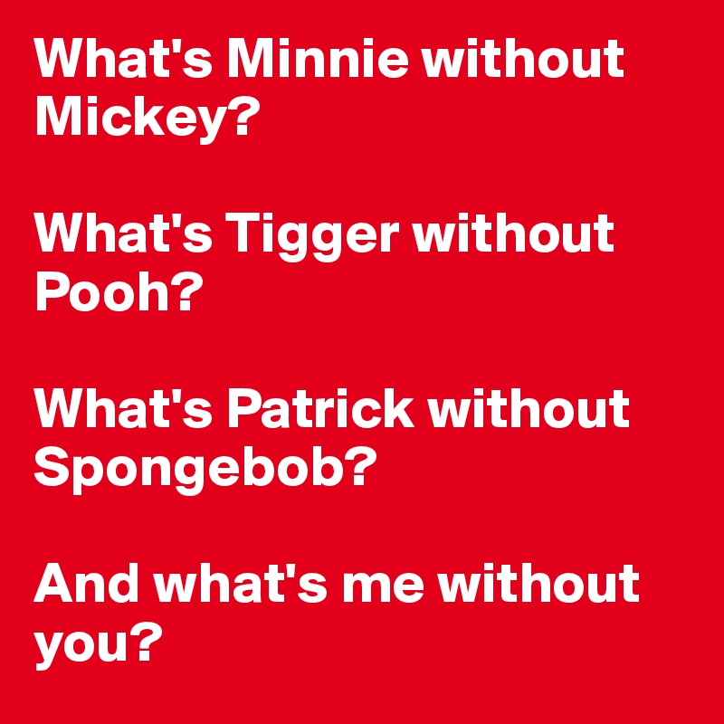 What's Minnie without Mickey?

What's Tigger without Pooh?

What's Patrick without Spongebob?

And what's me without you?