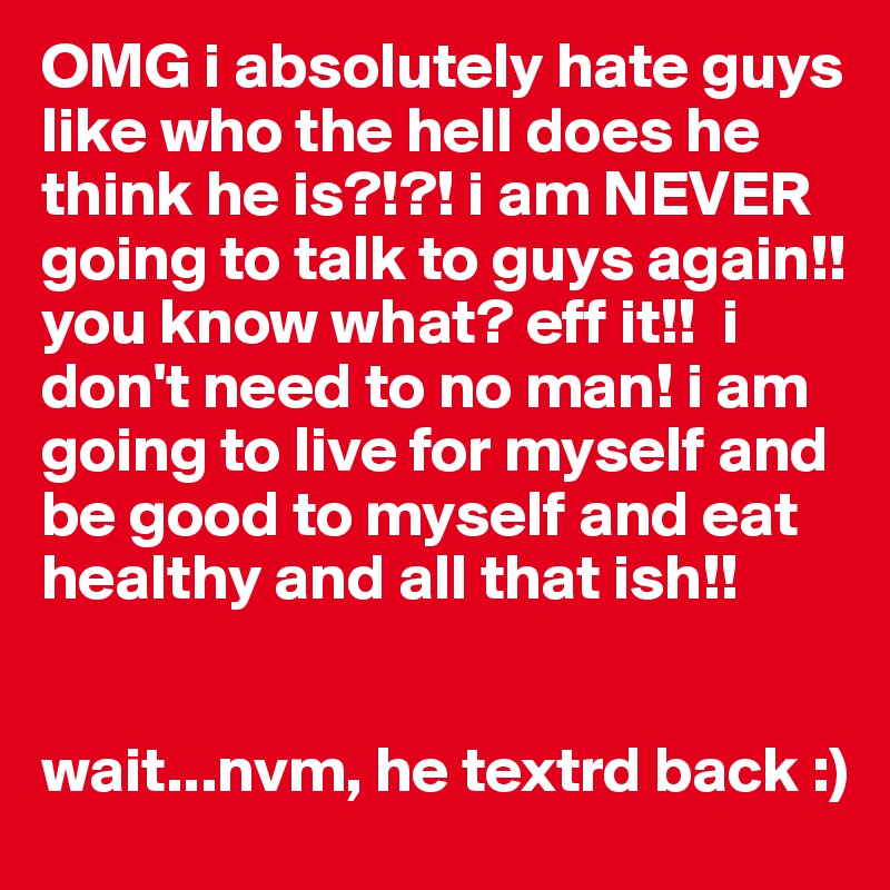 OMG i absolutely hate guys like who the hell does he think he is?!?! i am NEVER going to talk to guys again!!you know what? eff it!!  i don't need to no man! i am going to live for myself and be good to myself and eat healthy and all that ish!! 


wait...nvm, he textrd back :)