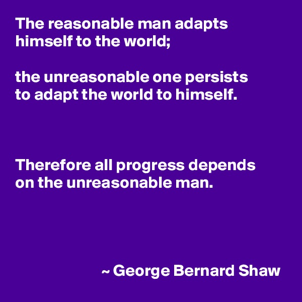 The reasonable man adapts himself to the world;

the unreasonable one persists
to adapt the world to himself.



Therefore all progress depends
on the unreasonable man.



              
                          ~ George Bernard Shaw