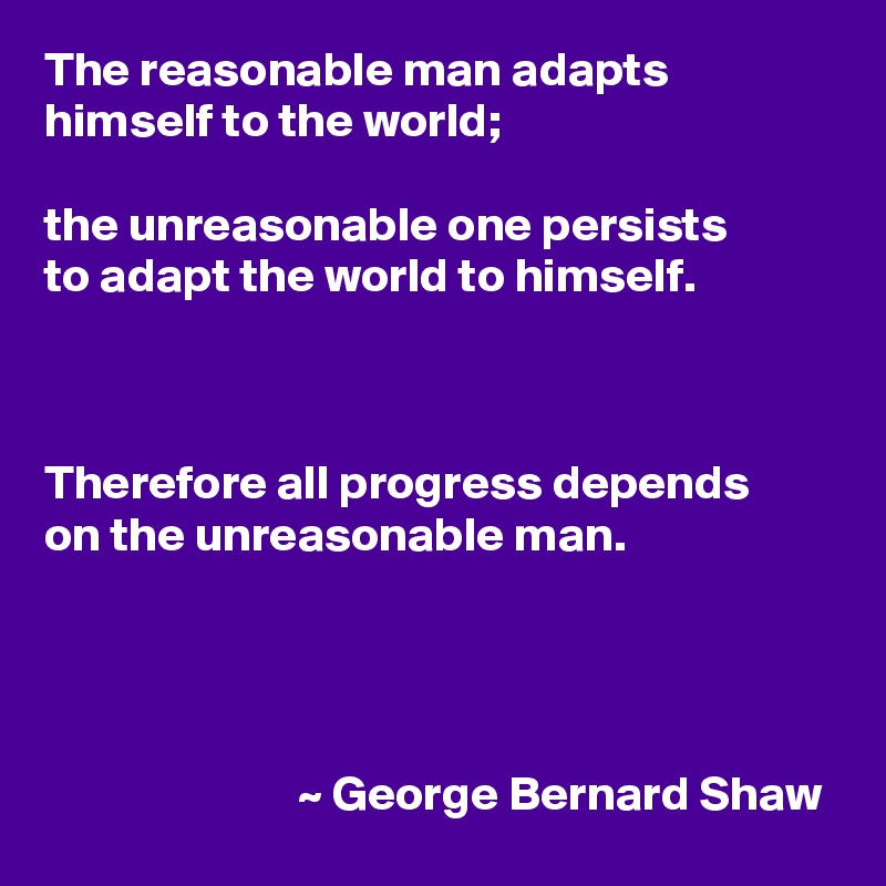 The reasonable man adapts himself to the world;

the unreasonable one persists
to adapt the world to himself.



Therefore all progress depends
on the unreasonable man.



              
                          ~ George Bernard Shaw