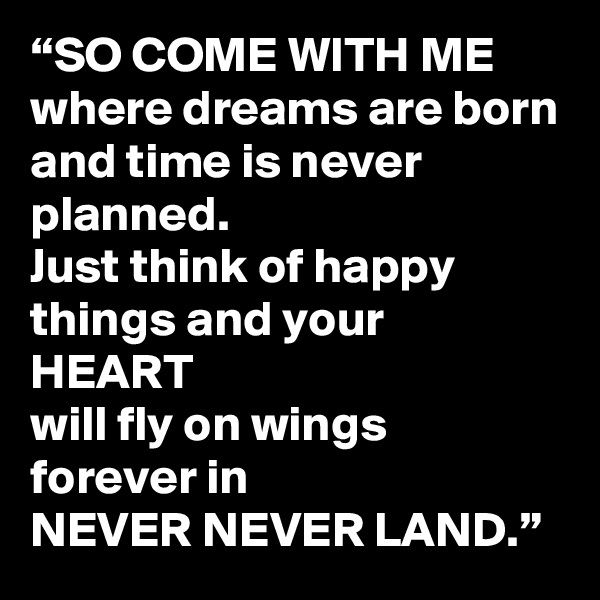 “SO COME WITH ME
where dreams are born
and time is never planned.
Just think of happy things and your 
HEART
will fly on wings forever in
NEVER NEVER LAND.”