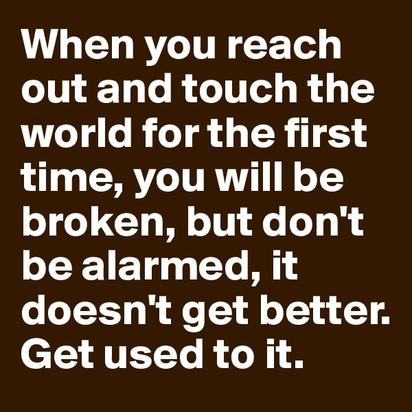When you reach out and touch the world for the first time, you will be broken, but don't be alarmed, it doesn't get better. Get used to it.