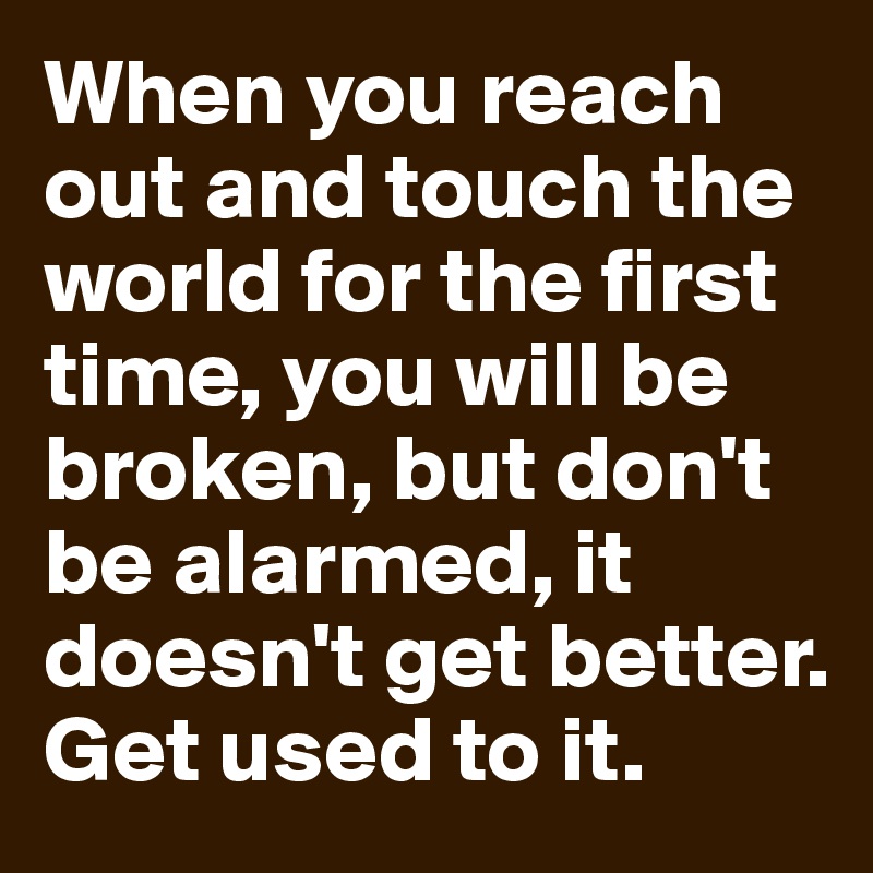 When you reach out and touch the world for the first time, you will be broken, but don't be alarmed, it doesn't get better. Get used to it.