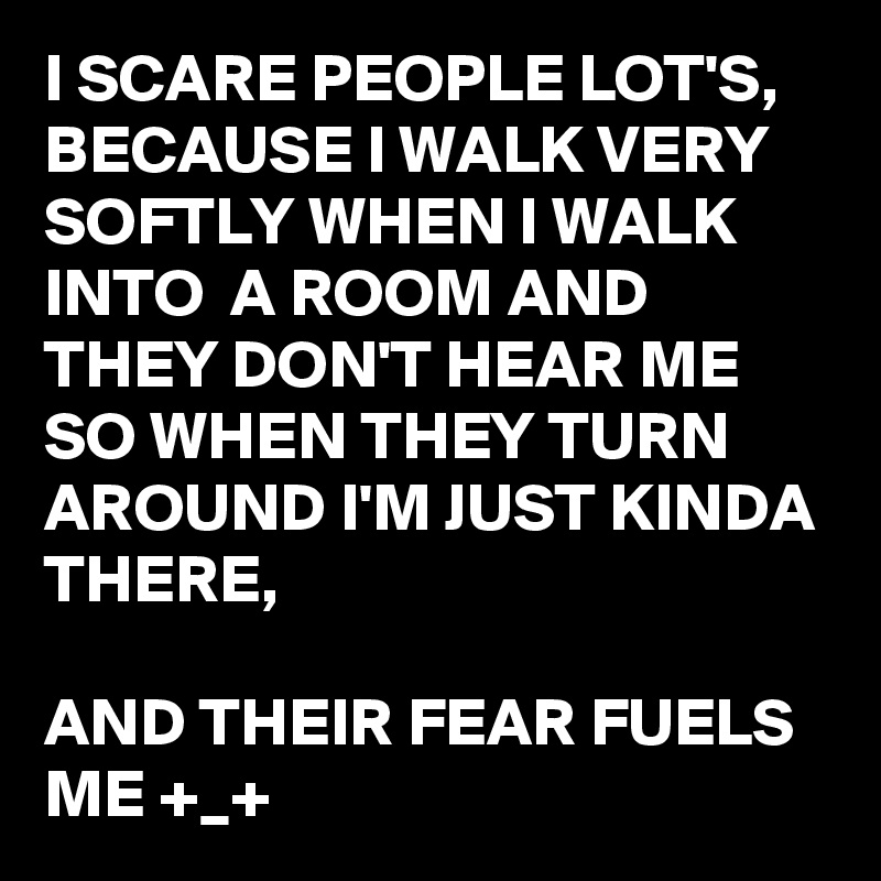 I SCARE PEOPLE LOT'S, BECAUSE I WALK VERY SOFTLY WHEN I WALK INTO  A ROOM AND THEY DON'T HEAR ME SO WHEN THEY TURN AROUND I'M JUST KINDA THERE,

AND THEIR FEAR FUELS ME +_+