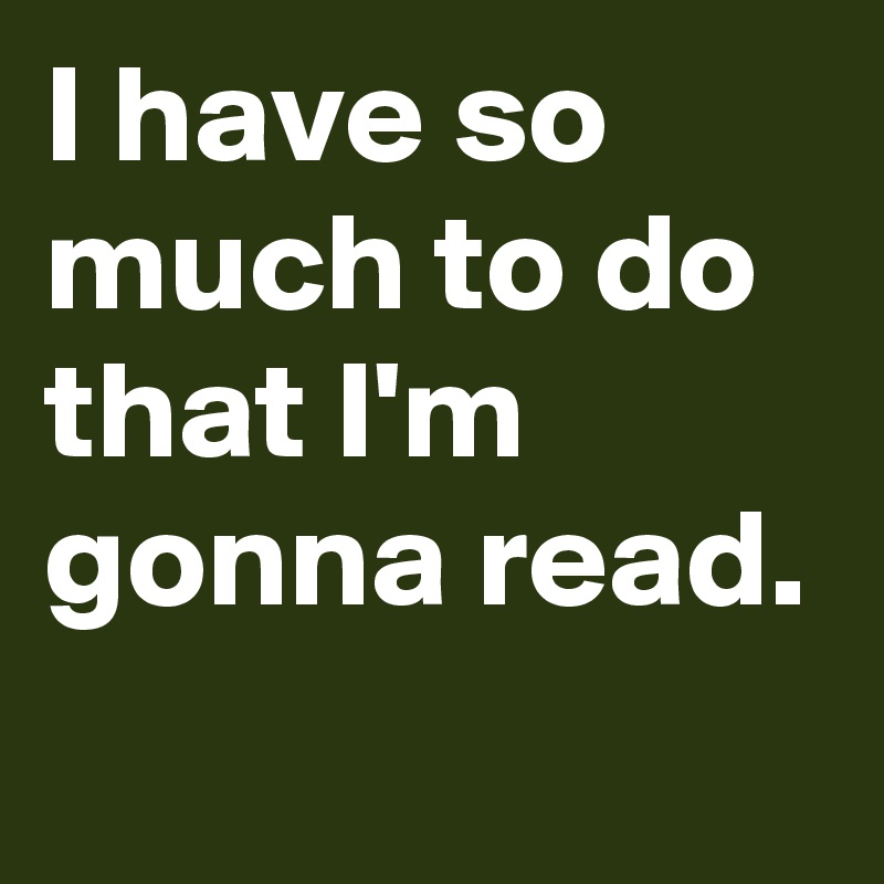 I have so much to do that I'm gonna read.
