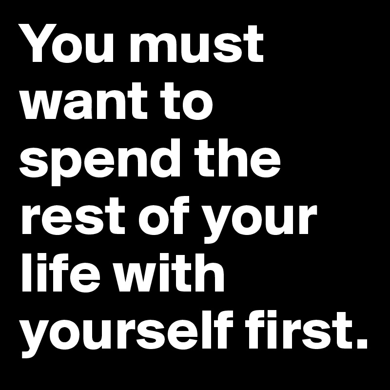 You must want to spend the rest of your life with yourself first.