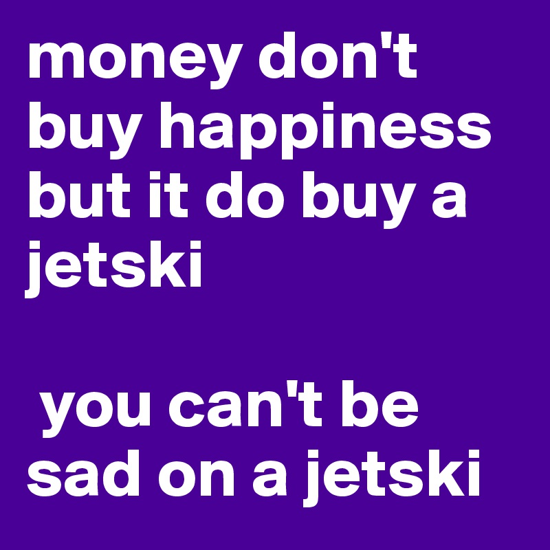 money don't buy happiness but it do buy a jetski

 you can't be sad on a jetski