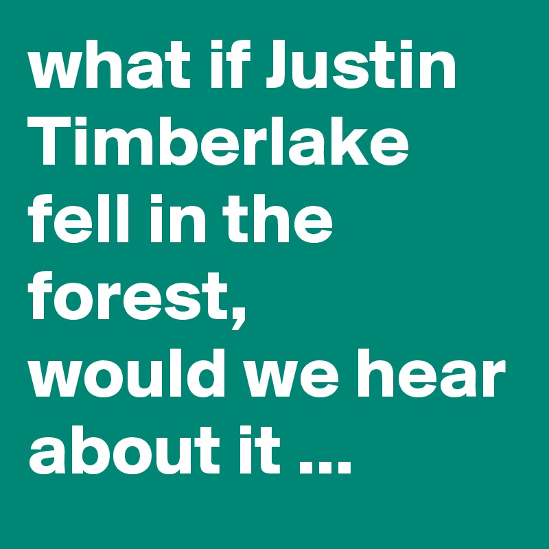 what if Justin Timberlake fell in the forest,  
would we hear about it ...