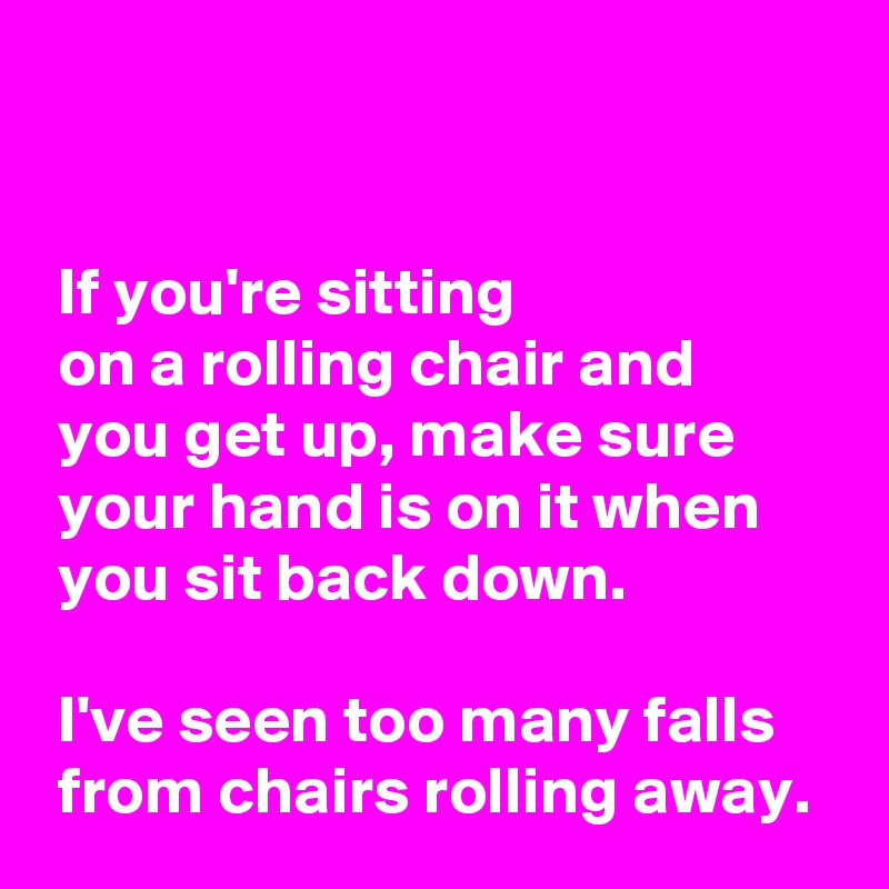 


 If you're sitting
 on a rolling chair and
 you get up, make sure
 your hand is on it when
 you sit back down.

 I've seen too many falls
 from chairs rolling away.