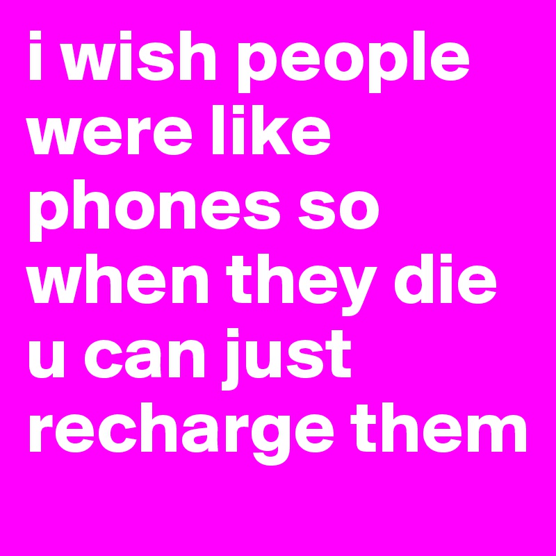 i wish people were like phones so when they die u can just recharge them