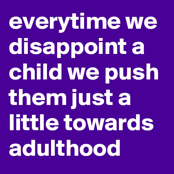 everytime we disappoint a child we push them just a little towards adulthood