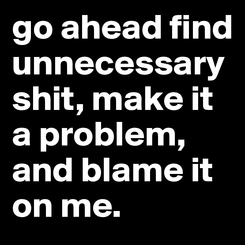 go ahead find unnecessary shit, make it a problem, and blame it on me.