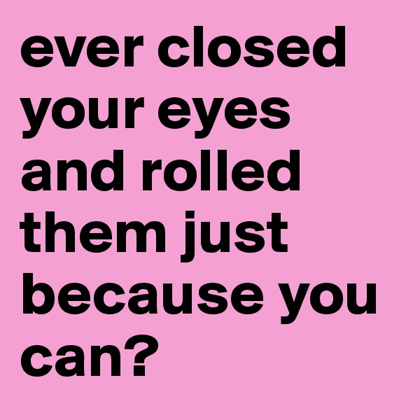 ever closed your eyes and rolled them just because you can?