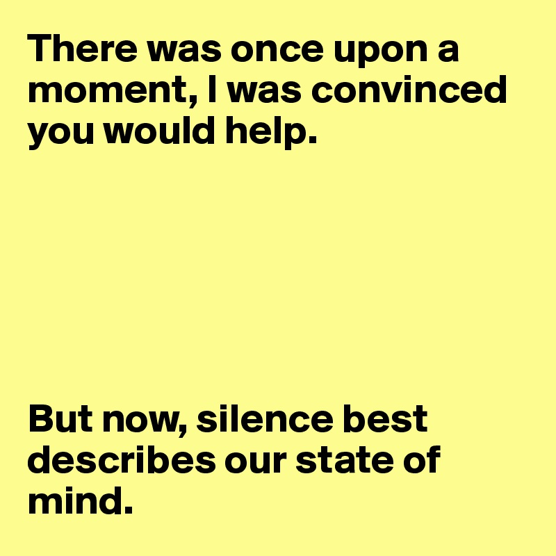 There was once upon a moment, I was convinced you would help.






But now, silence best describes our state of mind. 