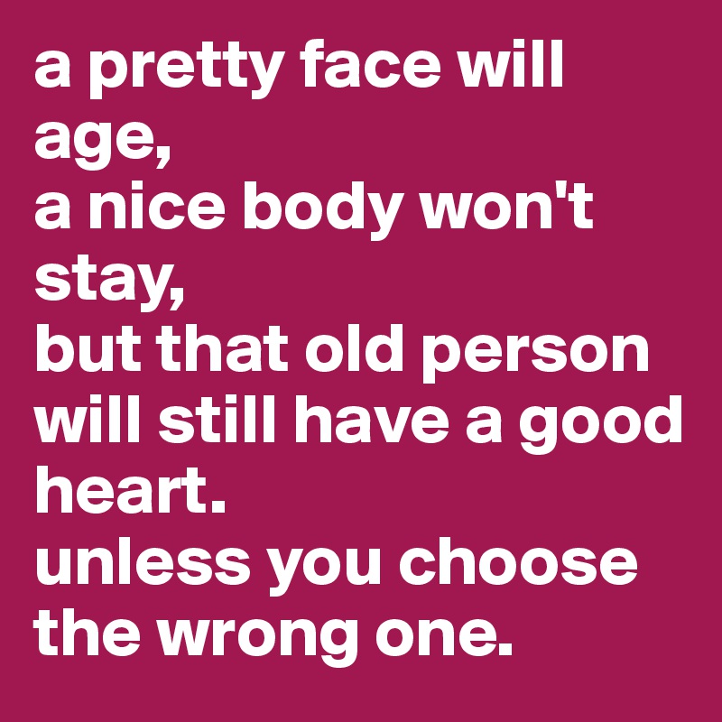 a pretty face will age,
a nice body won't stay,
but that old person will still have a good heart.
unless you choose the wrong one.