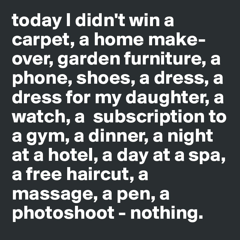 today I didn't win a carpet, a home make-over, garden furniture, a phone, shoes, a dress, a dress for my daughter, a watch, a  subscription to a gym, a dinner, a night at a hotel, a day at a spa, a free haircut, a massage, a pen, a photoshoot - nothing. 