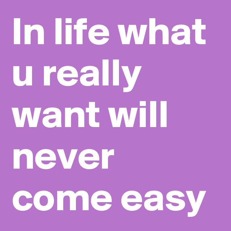 In life what u really want will never come easy