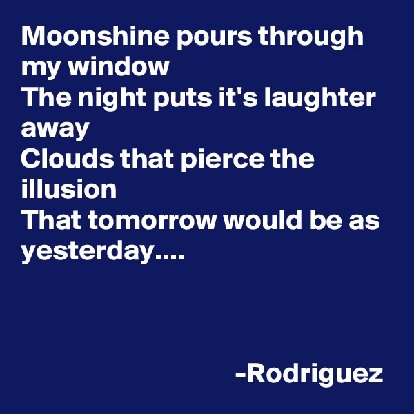 Moonshine pours through my window
The night puts it's laughter away
Clouds that pierce the illusion
That tomorrow would be as yesterday....

           

                                     -Rodriguez
