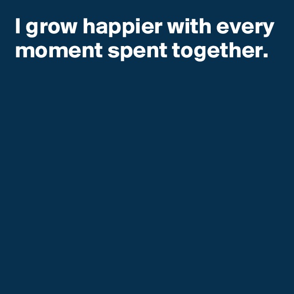I grow happier with every moment spent together.







