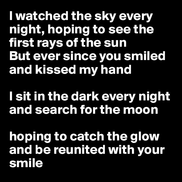 I watched the sky every night, hoping to see the first rays of the sun
But ever since you smiled and kissed my hand  

I sit in the dark every night and search for the moon

hoping to catch the glow and be reunited with your smile