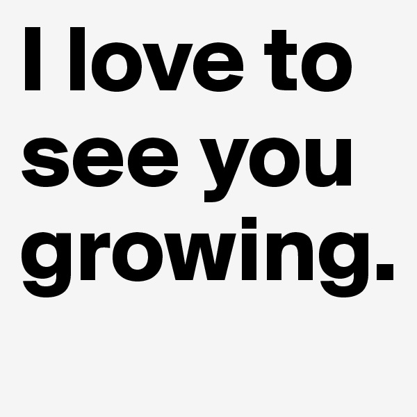 I love to see you growing.  