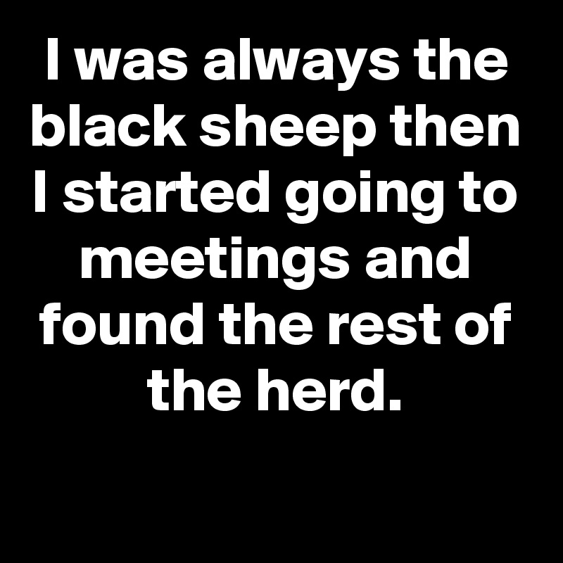 I was always the black sheep then I started going to meetings and found the rest of the herd.
