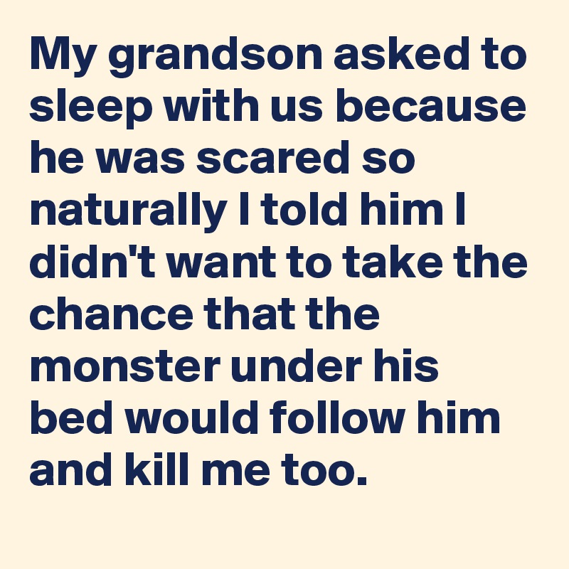 My grandson asked to sleep with us because he was scared so naturally I told him I didn't want to take the chance that the monster under his bed would follow him and kill me too.