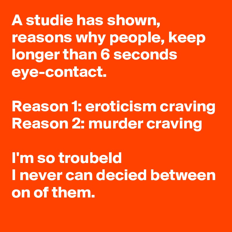 A studie has shown, reasons why people, keep longer than 6 seconds eye-contact.

Reason 1: eroticism craving
Reason 2: murder craving

I'm so troubeld
I never can decied between on of them.