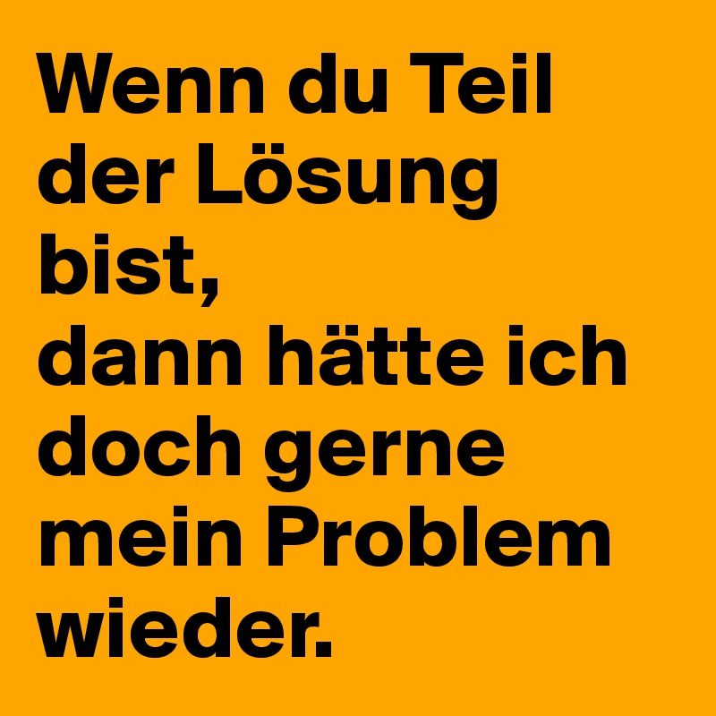 Wenn du Teil der Lösung bist, 
dann hätte ich doch gerne mein Problem wieder.