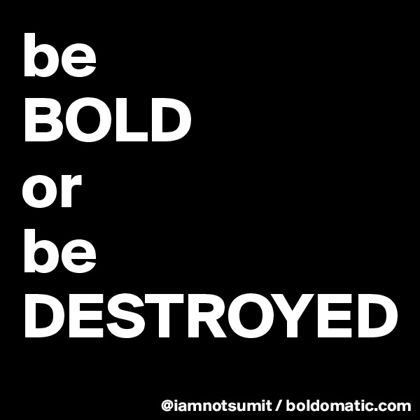 be 
BOLD
or 
be
DESTROYED