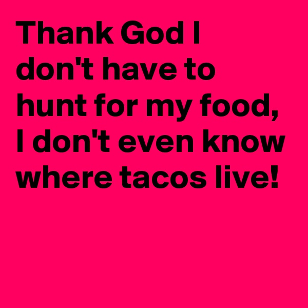 Thank God I don't have to hunt for my food, I don't even know where tacos live!

