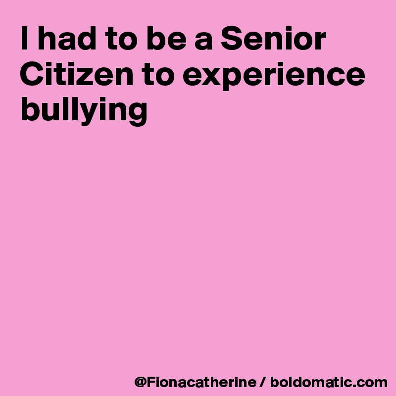 I had to be a Senior Citizen to experience bullying






