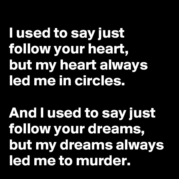 
I used to say just follow your heart, 
but my heart always led me in circles.
 
And I used to say just follow your dreams, but my dreams always led me to murder.